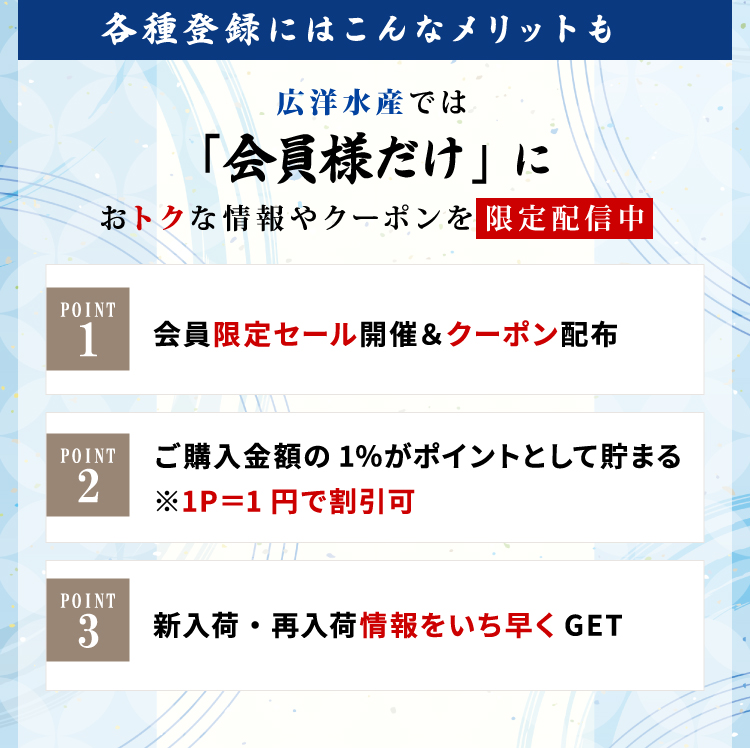 各種登録にはこんなメリットも　広洋水産では「会員様だけ」におトクな情報やクーポンを限定配信中：Point１会員限定セール開催＆クーポン配布；　Point2ご購入金額の1％がポイントとして貯まる※１P＝１円で割引可；　Point3新入荷・再入荷情報をいち早くGET